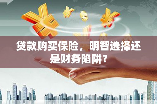 太保贷款购买保险，明智选择还是财务陷阱？